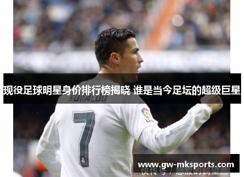 现役足球明星身价排行榜揭晓 谁是当今足坛的超级巨星
