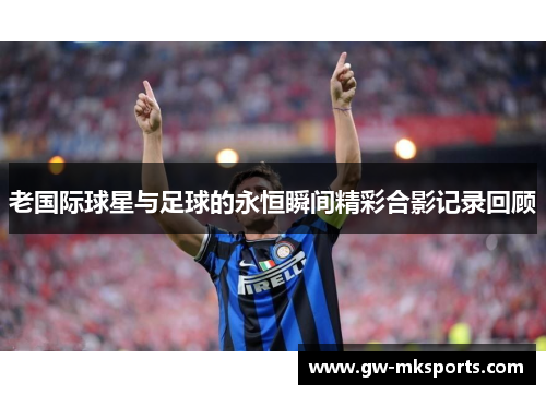 老国际球星与足球的永恒瞬间精彩合影记录回顾