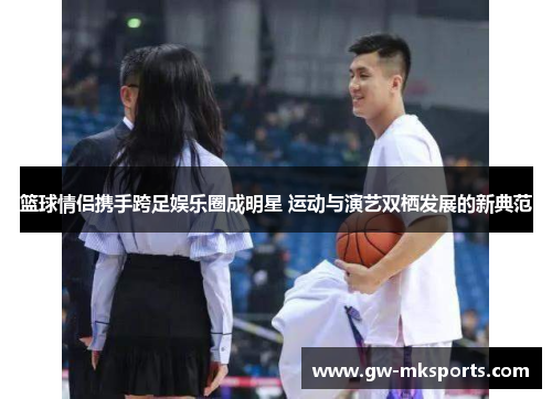篮球情侣携手跨足娱乐圈成明星 运动与演艺双栖发展的新典范