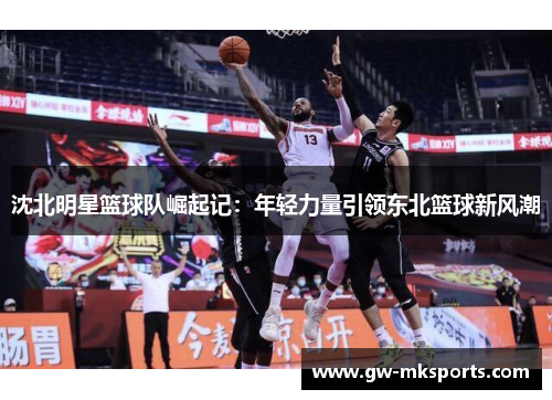 沈北明星篮球队崛起记：年轻力量引领东北篮球新风潮