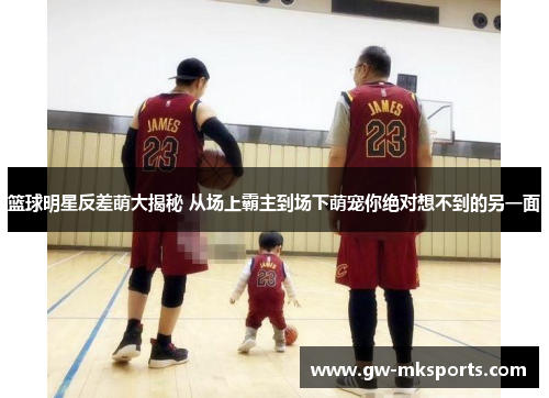 篮球明星反差萌大揭秘 从场上霸主到场下萌宠你绝对想不到的另一面