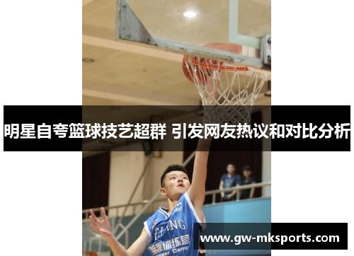 明星自夸篮球技艺超群 引发网友热议和对比分析